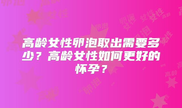 高龄女性卵泡取出需要多少？高龄女性如何更好的怀孕？