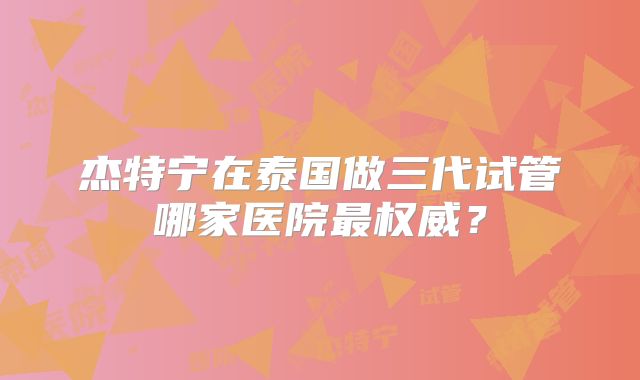 杰特宁在泰国做三代试管哪家医院最权威？