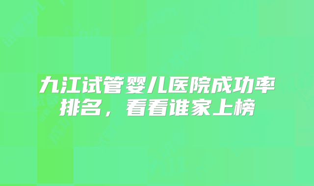 九江试管婴儿医院成功率排名,看看谁家上榜