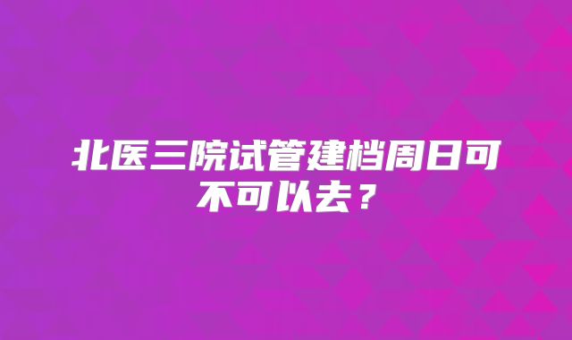 北医三院试管建档周日可不可以去?