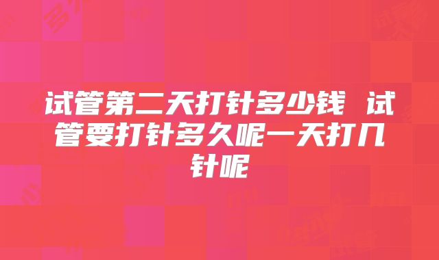 试管第二天打针多少钱 试管要打针多久呢一天打几针呢