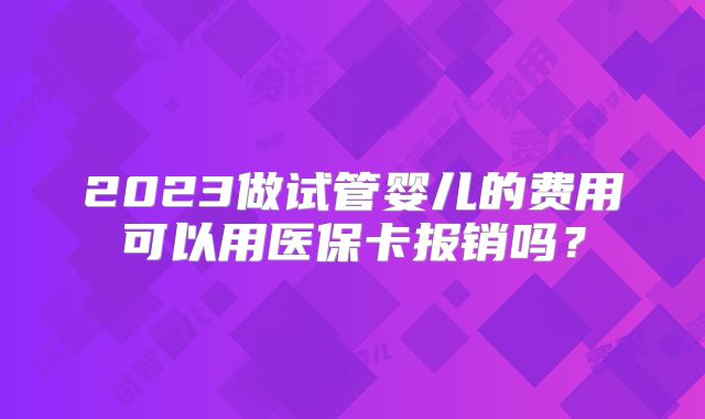 2023做试管婴儿的费用可以用医保卡报销吗？