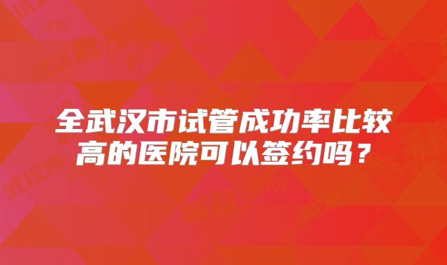 全武汉市试管成功率比较高的医院可以签约吗?