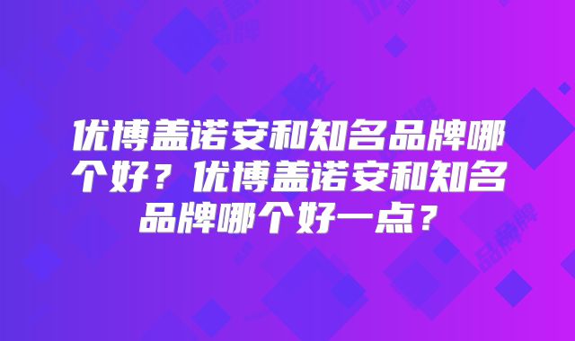 优博盖诺安和知名品牌哪个好?优博盖诺安和知名品牌哪个好一点?