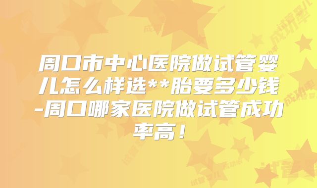 周口市中心医院做试管婴儿怎么样选**胎要多少钱-周口哪家医院做试管成功率高!