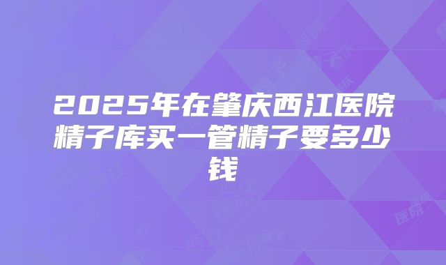 2025年在肇庆西江医院精子库买一管精子要多少钱