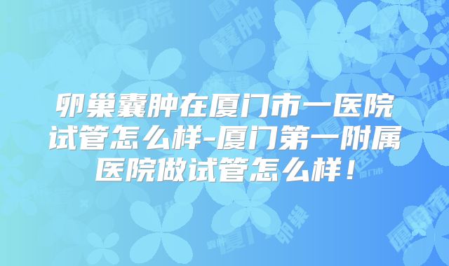 卵巢囊肿在厦门市一医院试管怎么样-厦门第一附属医院做试管怎么样!