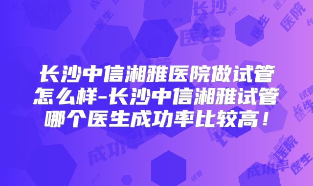 长沙中信湘雅医院做试管怎么样-长沙中信湘雅试管哪个医生成功率比较高！