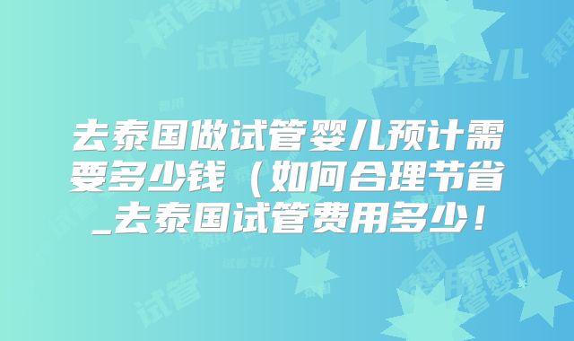 去泰国做试管婴儿预计需要多少钱(如何合理节省_去泰国试管费用多少!
