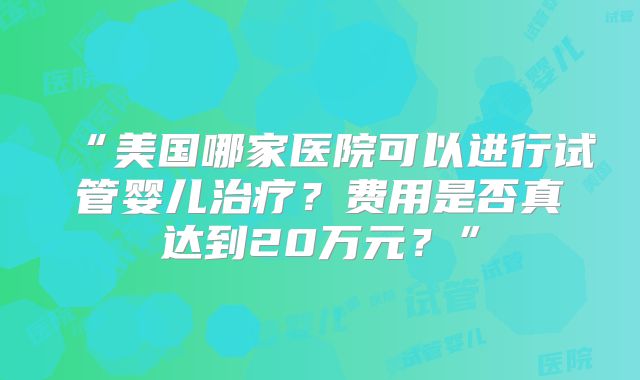 “美国哪家医院可以进行试管婴儿治疗？费用是否真达到20万元？”