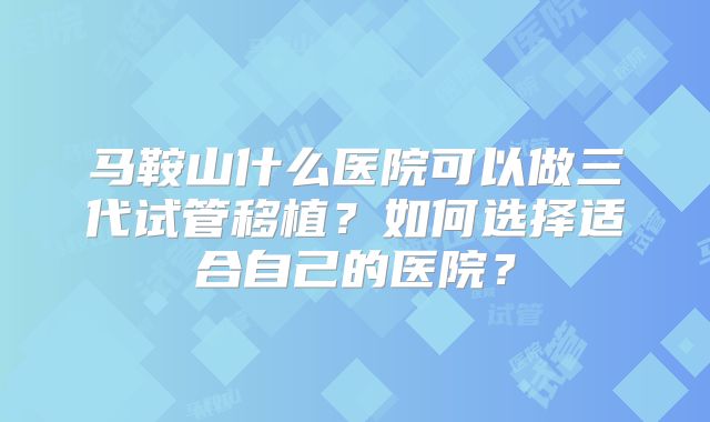 马鞍山什么医院可以做三代试管移植？如何选择适合自己的医院？