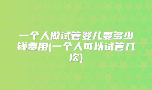 一个人做试管婴儿要多少钱费用(一个人可以试管几次)