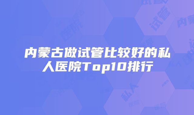 内蒙古做试管比较好的私人医院Top10排行