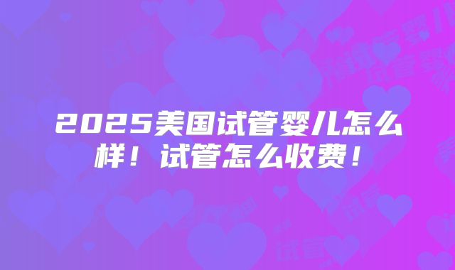 2025美国试管婴儿怎么样！试管怎么收费！