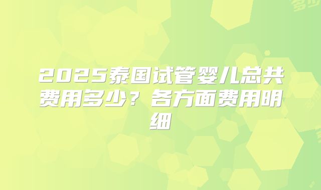 2025泰国试管婴儿总共费用多少？各方面费用明细