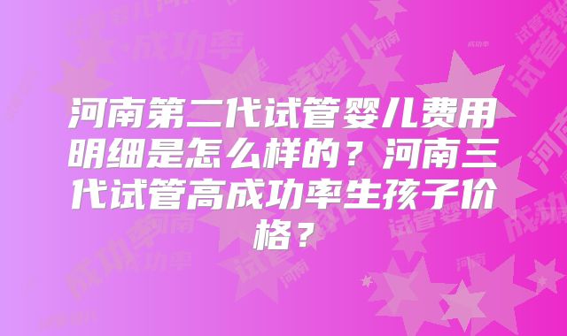 河南第二代试管婴儿费用明细是怎么样的？河南三代试管高成功率生孩子价格？