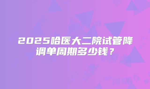 2025哈医大二院试管降调单周期多少钱？