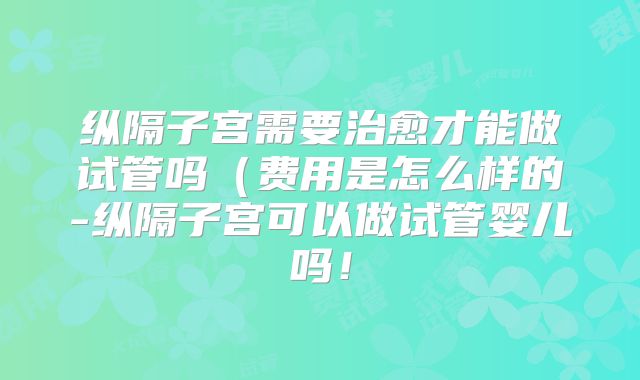 纵隔子宫需要治愈才能做试管吗(费用是怎么样的-纵隔子宫可以做试管婴儿吗!