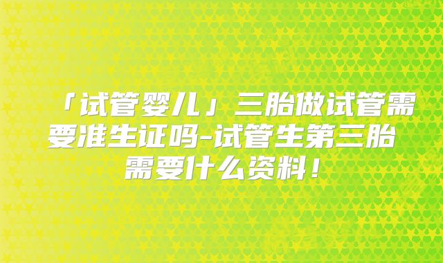 「试管婴儿」三胎做试管需要准生证吗-试管生第三胎需要什么资料!