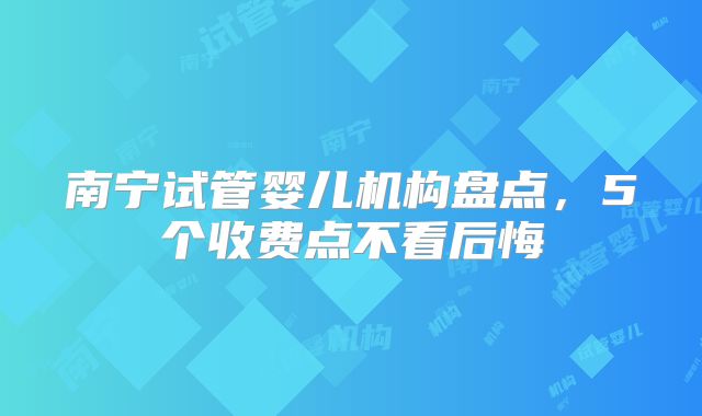 南宁试管婴儿机构盘点,5个收费点不看后悔