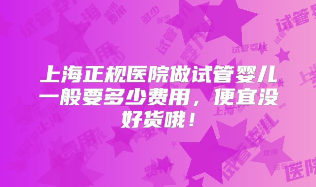 上海正规医院做试管婴儿一般要多少费用,便宜没好货哦!