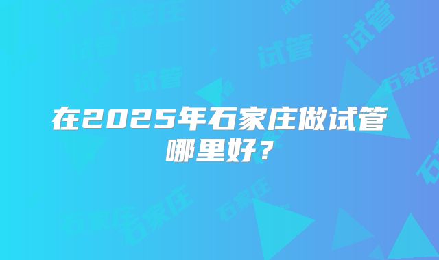 在2025年石家庄做试管哪里好？