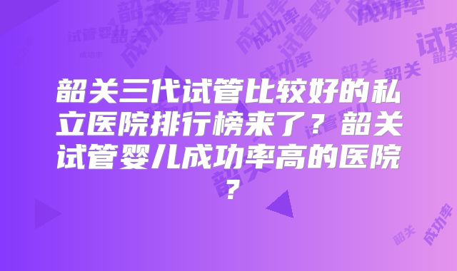 韶关三代试管比较好的私立医院排行榜来了?韶关试管婴儿成功率高的医院?