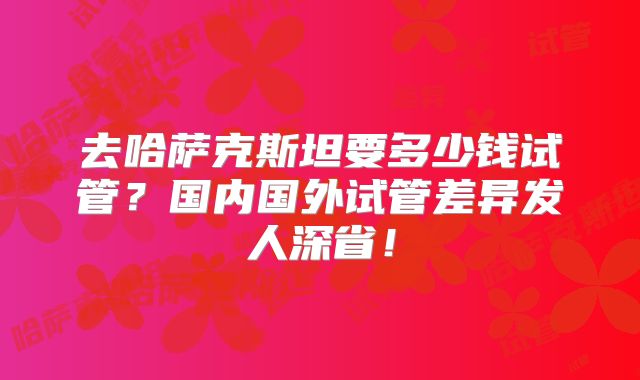 去哈萨克斯坦要多少钱试管?国内国外试管差异发人深省!