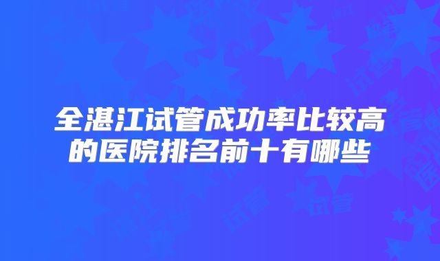 全湛江试管成功率比较高的医院排名前十有哪些