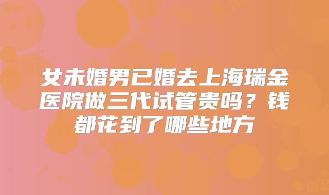 女未婚男已婚去上海瑞金医院做三代试管贵吗?钱都花到了哪些地方