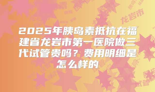 2025年胰岛素抵抗在福建省龙岩市第一医院做三代试管贵吗?费用明细是怎么样的