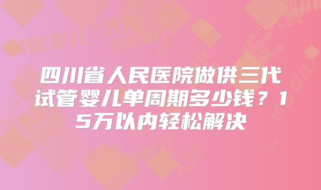 四川省人民医院做供三代试管婴儿单周期多少钱?15万以内轻松解决