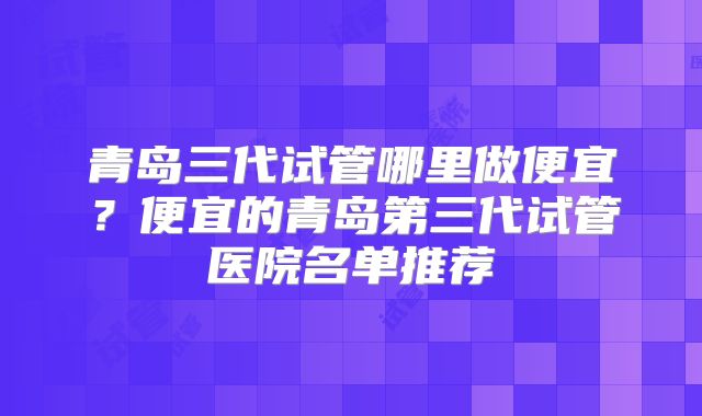青岛三代试管哪里做便宜?便宜的青岛第三代试管医院名单推荐