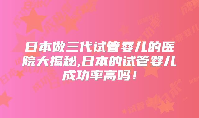 日本做三代试管婴儿的医院大揭秘,日本的试管婴儿成功率高吗!