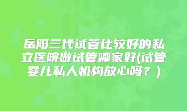 岳阳三代试管比较好的私立医院做试管哪家好(试管婴儿私人机构放心吗？)