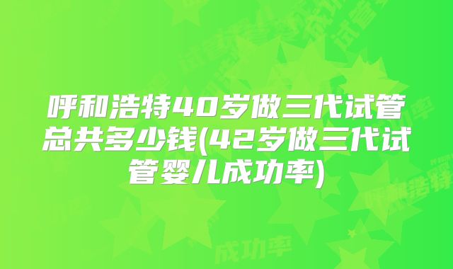 呼和浩特40岁做三代试管总共多少钱(42岁做三代试管婴儿成功率)