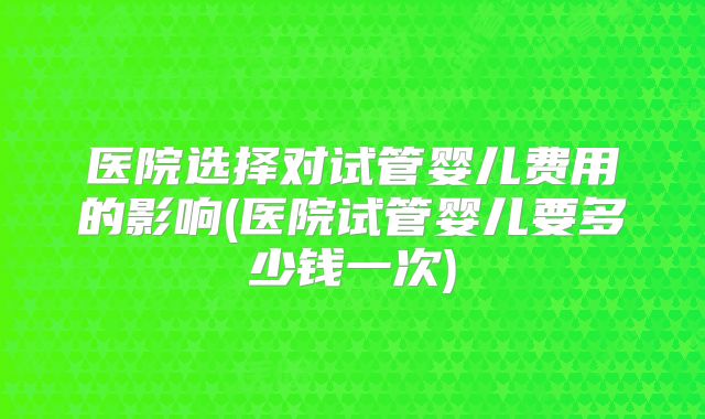 医院选择对试管婴儿费用的影响(医院试管婴儿要多少钱一次)