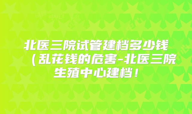 北医三院试管建档多少钱（乱花钱的危害-北医三院生殖中心建档！