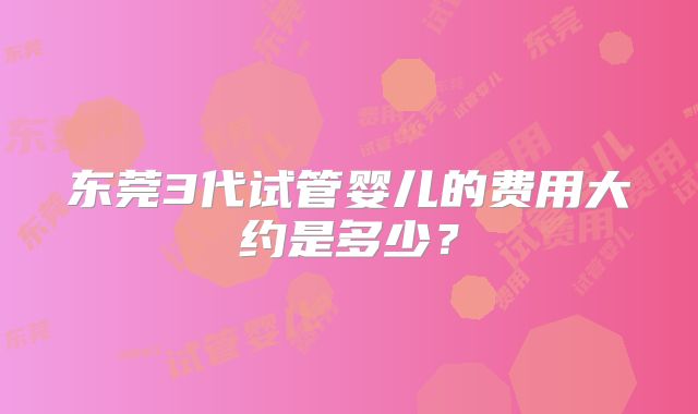 东莞3代试管婴儿的费用大约是多少?