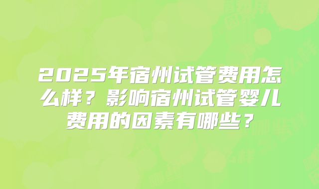 2025年宿州试管费用怎么样？影响宿州试管婴儿费用的因素有哪些？