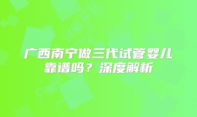 广西南宁做三代试管婴儿靠谱吗?深度解析