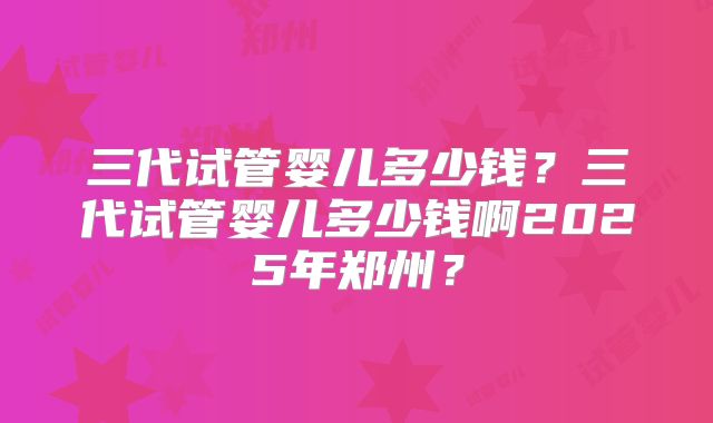 三代试管婴儿多少钱?三代试管婴儿多少钱啊2025年郑州?