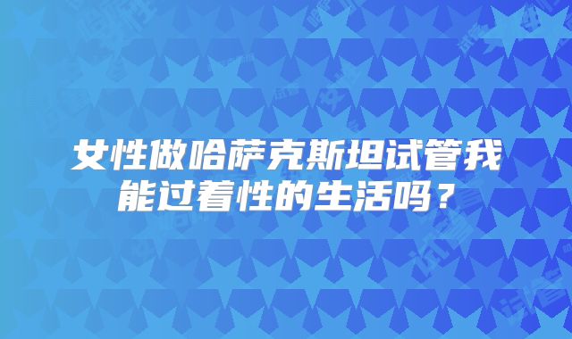 女性做哈萨克斯坦试管我能过着性的生活吗？