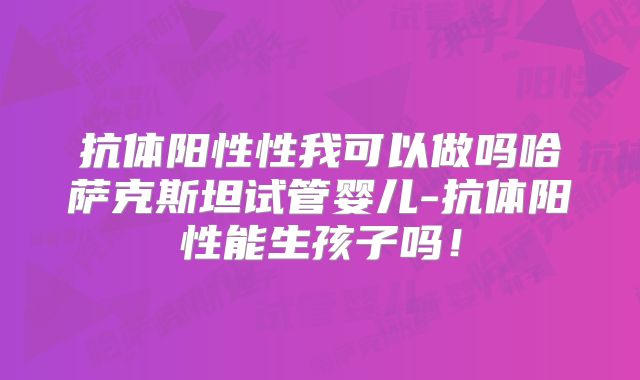 抗体阳性性我可以做吗哈萨克斯坦试管婴儿-抗体阳性能生孩子吗！