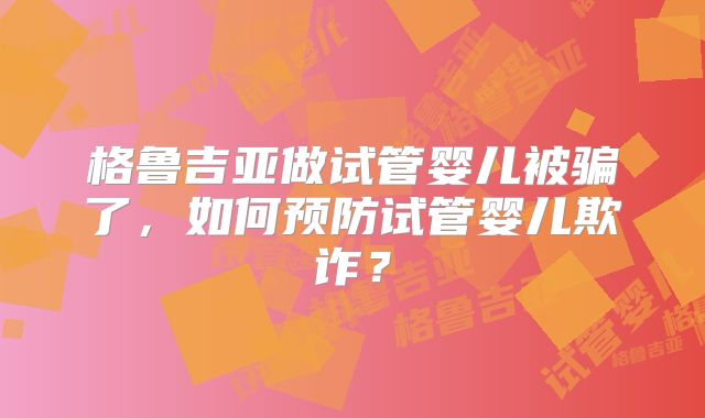 格鲁吉亚做试管婴儿被骗了，如何预防试管婴儿欺诈？