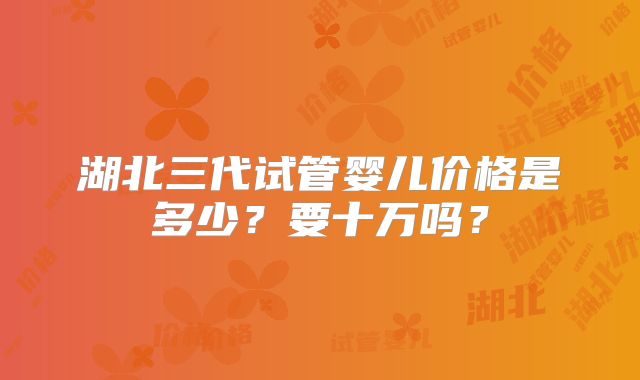 湖北三代试管婴儿价格是多少？要十万吗？