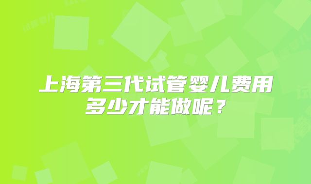上海第三代试管婴儿费用多少才能做呢？