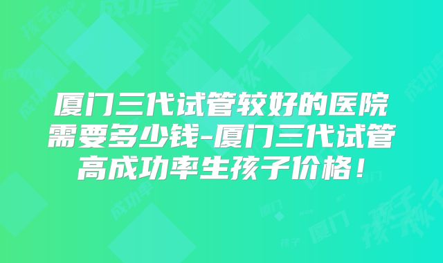 厦门三代试管较好的医院需要多少钱-厦门三代试管高成功率生孩子价格!