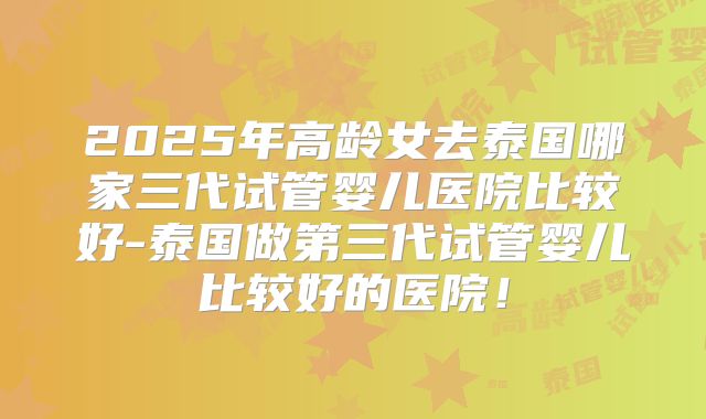 2025年高龄女去泰国哪家三代试管婴儿医院比较好-泰国做第三代试管婴儿比较好的医院！