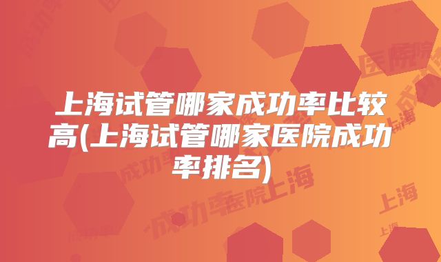 上海试管哪家成功率比较高(上海试管哪家医院成功率排名)